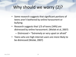 Why should we worry (2)? Some research suggests that significant portions of teens aren’t bothered by online harassment or bullying Research suggests that 1/3 of teens (34%) are distressed by online harassment. (Wolak et al, 2007) Distressed = “Extremely or very upset or afraid” Teens who are high internet users are more likely to be distressed (Wolak, 2007) May 2010 