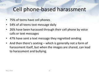 Cell phone-based harassment 75% of teens have cell phones 54% of all teens text message daily 26% have been harassed through their cell phone by voice calls or text messages 47% have sent a text message they regretted sending And then there’s sexting – which is generally not a form of harassment itself, but when the images are shared, can lead to harassment and bullying. May 2010 