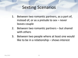 Sexting Scenarios Between two romantic partners, as a part of, instead of, or as a prelude to sex – never leaves couple Between two romantic partners – but shared with others Between two people where at least one would like to be in a relationship – shows interest May 2010 