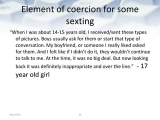 Element of coercion for some sexting “ When I was about 14-15 years old, I received/sent these types of pictures. Boys usually ask for them or start that type of conversation. My boyfriend, or someone I really liked asked for them. And I felt like if I didn’t do it, they wouldn’t continue to talk to me. At the time, it was no big deal. But now looking back it was definitely inappropriate and over the line.”   - 17 year old girl May 2010 