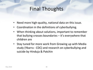 Final Thoughts Need more high-quality, national data on this issue. Coordination in the definitions of cyberbullying. When thinking about solutions, important to remember that bullying crosses boundaries – it’s everywhere that children are Stay tuned for more work from Growing up with Media study (Ybarra - CDC) and research on cyberbullying and suicide by Hinduja & Patchin May 2010 
