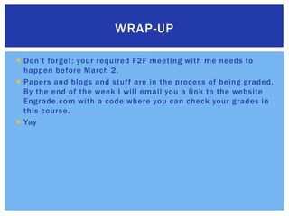 Don’t forget: your required F2F meeting with me needs to happen before March 2.Papers and blogs and stuff are in the process of being graded. By the end of the week I will email you a link to the website Engrade.com with a code where you can check your grades in this course.YayWrap-up