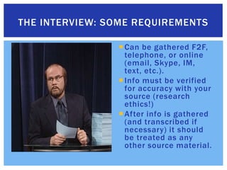 Can be gathered F2F, telephone, or online (email, Skype, IM, text, etc.).Info must be verified for accuracy with your source (research ethics!)After info is gathered (and transcribed if necessary) it should be treated as any other source material.The interview: Some requirements