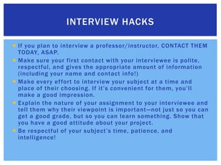 If you plan to interview a professor/instructor, CONTACT THEM TODAY, ASAP.Make sure your first contact with your interviewee is polite, respectful, and gives the appropriate amount of information (including your name and contact info!)Make every effort to interview your subject at a time and place of their choosing. If it’s convenient for them, you’ll make a good impression.Explain the nature of your assignment to your interviewee and tell them why their viewpoint is important—not just so you can get a good grade, but so you can learn something. Show that you have a good attitude about your project.Be respectful of your subject’s time, patience, and intelligence!Interview hacks