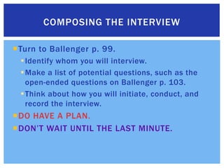 Turn to Ballenger p. 99.Identify whom you will interview. Make a list of potential questions, such as the open-ended questions on Ballenger p. 103.Think about how you will initiate, conduct, and record the interview.DO HAVE A PLAN.DON’T WAIT UNTIL THE LAST MINUTE.Composing the interview