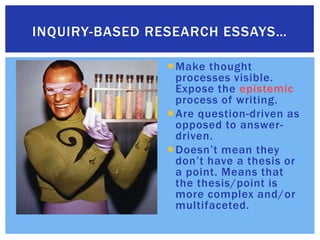 Make thought processes visible. Expose the epistemic process of writing.Are question-driven as opposed to answer-driven.Doesn’t mean they don’t have a thesis or a point. Means that the thesis/point is more complex and/or multifaceted.Inquiry-based research essays…