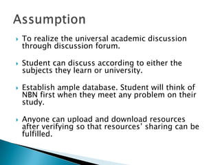 To realize the universal academic discussion through discussion forum.Student can discuss according to either the subjects they learn or university.Establish ample database. Student will think of NBN first when they meet any problem on their study.Anyone can upload and download resources  after verifying so that resources’ sharing can be fulfilled.Assumption