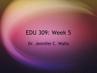 EDU 309: Week 5 Dr. Jennifer C. Walts 