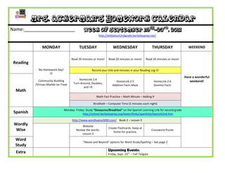 Mrs. Ackerman’s Homework Calendar
Name:____________________                       Week of September 19th-23rd, 2011
                                                          http://wildabout2ndgrade.berkeleyprep.net/


                MONDAY                      TUESDAY                   WEDNESDAY                        THURSDAY               WEEKEND

                                       Read 20 minutes or more!   Read 20 minutes or more!       Read 20 minutes or more!
 Reading
             No Homework Day!                        Record your title and minutes in your Reading Log 
                   
                                                                                                                            Have a wonderful
             Community Building             HomeLink 2:4
                                                                       HomeLink 2:5                     HomeLink 2:6           weekend!
           /Virtues Marble Jar Treat    Turn-Around, Doubles,
                                                                     Addition Facts Maze                Domino Facts
                                               and +9
  Math
                                                         Math Fact Practice – Math Minute – Adding 9

                                                      XtraMath – Computer Time (5 minutes each night)

                                 Monday- Friday: Study “Desayuno/Breakfast” on the Spanish Learning Link for second grade
 Spanish                                      http://school.berkeleyprep.org/lower/llinks/spanlinks/Spanish2nd.htm

                                       http://www.wordlywise3000.com/ Book 2 – Lesson 3
 Wordly                                        Website
                                                                  Create Flashcards. Keep at
  Wise                                    Review the words-
                                                                     home for practice.
                                                                                                       Crossword Puzzle
                                               Lesson 3
  Word
                                               “Above and Beyond” options for Word Study/Spelling – See page 2
  Study
                                                                  Upcoming Events:
  Extra                                                           Friday, Sept. 23rd – Fall Tailgate
 
