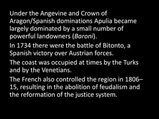 Under the Angevine and Crown of
Aragon/Spanish dominations Apulia became
largely dominated by a small number of
powerful landowners (Baroni).
In 1734 there were the battle of Bitonto, a
Spanish victory over Austrian forces.
The coast was occupied at times by the Turks
and by the Venetians.
The French also controlled the region in 1806–
15, resulting in the abolition of feudalism and
the reformation of the justice system.
 