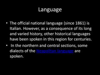 Language

• The official national language (since 1861) is
  Italian. However, as a consequence of its long
  and varied history, other historical languages
  have been spoken in this region for centuries.
• In the northern and central sections, some
  dialects of the Neapolitan language are
  spoken.
 