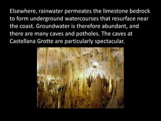 Elsewhere, rainwater permeates the limestone bedrock
to form underground watercourses that resurface near
the coast. Groundwater is therefore abundant, and
there are many caves and potholes. The caves at
Castellana Grotte are particularly spectacular.
 