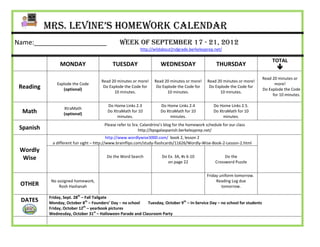 Mrs. Levine’s Homework Calendar
Name:____________________                       Week of September 17 - 21, 2012
                                                           http://wildabout2ndgrade.berkeleyprep.net/

                                                                                                                                   TOTAL
                MONDAY                      TUESDAY                    WEDNESDAY                      THURSDAY
                                                                                                                                     
                                                                                                                              Read 20 minutes or
                                      Read 20 minutes or more!     Read 20 minutes or more!      Read 20 minutes or more!
               Explode the Code                                                                                                     more!
 Reading          (optional)
                                       Do Explode the Code for      Do Explode the Code for       Do Explode the Code for
                                                                                                                              Do Explode the Code
                                            10 minutes.                  10 minutes.                   10 minutes.
                                                                                                                                   for 10 minutes.

                                         Do Home Links 2.3             Do Home Links 2.4            Do Home Links 2.5.
                  XtraMath
  Math            (optional)
                                         Do XtraMath for 10            Do XtraMath for 10           Do XtraMath for 10
                                              minutes.                      minutes.                     minutes.
                                        Please refer to Sra. Calandrino’s blog for the homework schedule for our class
 Spanish                                                   http://bpsgalaspanish.berkeleyprep.net/
                                           http://www.wordlywise3000.com/ book 2, lesson 2
            a different fun sight – http://www.brainflips.com/study-flashcards/11626/Wordly-Wise-Book-2-Lesson-2.html
 Wordly
  Wise                                   Do the Word Search            Do Ex. 3A, #s 6-10                 Do the
                                                                          on page 22                 Crossword Puzzle


                                                                                                Friday uniform tomorrow.
            No assigned homework,                                                                    Reading Log due
 OTHER          Rosh Hashanah                                                                           tomorrow.

           Friday, Sept. 28th – Fall Tailgate
 DATES     Monday, October 8th – Founders’ Day – no school   Tuesday, October 9th – In-Service Day – no school for students
                               th
           Friday, October 12 – yearbook pictures
           Wednesday, October 31st – Halloween Parade and Classroom Party
 