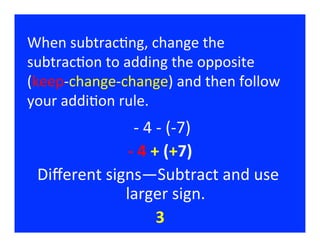 When	
  subtrac/ng,	
  change	
  the	
  
subtrac/on	
  to	
  adding	
  the	
  opposite	
  	
  
(keep-­‐change-­‐change)	
  and	
  then	
  follow	
  
your	
  addi/on	
  rule.	
  
                   	
  -­‐	
  4	
  -­‐	
  (-­‐7)
                                               	
  
                  -­‐	
  4	
  +	
  (+7)          	
  
  Diﬀerent	
  signs—Subtract	
  and	
  use	
  
                 larger	
  sign.                      	
  
                                   3  	
  
 