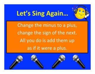 Let’s	
  Sing	
  Again…	
  
Change	
  the	
  minus	
  to	
  a	
  plus,           	
  
change	
  the	
  sign	
  of	
  the	
  next.          	
  
 All	
  you	
  do	
  is	
  add	
  them	
  up    	
  
        as	
  if	
  it	
  were	
  a	
  plus.
                                           	
  
 