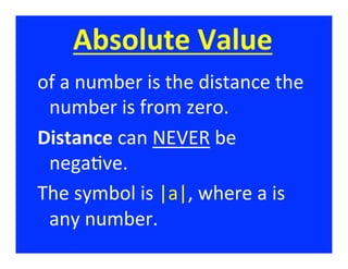 Absolute	
  Value	
  
of	
  a	
  number	
  is	
  the	
  distance	
  the	
  
 number	
  is	
  from	
  zero.	
  
Distance	
  can	
  NEVER	
  be	
  
 nega/ve.	
  
The	
  symbol	
  is	
  |a|,	
  where	
  a	
  is	
  
 any	
  number.	
  
 