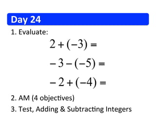 Day	
  24	
  
1. 	
  Evaluate:	
  
                   2 + (−3) =
                   − 3 − (−5) =
                   − 2 + ( −4 ) =
2. 	
  AM	
  (4	
  objec/ves)	
  
3. 	
  Test,	
  Adding	
  &	
  Subtrac/ng	
  Integers	
  
 