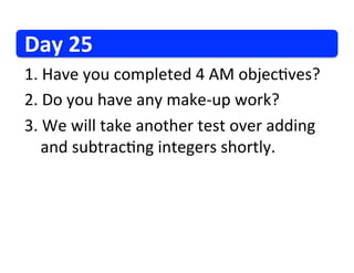 Day	
  25	
  
1. 	
  Have	
  you	
  completed	
  4	
  AM	
  objec/ves?	
  
2. 	
  Do	
  you	
  have	
  any	
  make-­‐up	
  work?	
  
3. 	
  We	
  will	
  take	
  another	
  test	
  over	
  adding	
  
  	
  and	
  subtrac/ng	
  integers	
  shortly.	
  
 