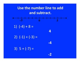 Use	
  the	
  number	
  line	
  to	
  add	
  
                         and	
  subtract.  	
  
                        -5                                                               0                                                5

	
  1)	
  	
  (-­‐4)	
  +	
  8	
  =	
  
                           	
  	
  	
  	
  	
  	
  	
  	
  	
  	
  	
  	
  	
  	
  	
  	
  	
  	
  	
  	
  	
  	
  	
  	
  	
  4	
  
    2)	
  	
  (-­‐1)	
  +	
  (-­‐3)	
  =	
  
                        	
  	
  	
  	
  	
  	
  	
  	
  	
  	
  	
  	
  	
  	
  	
  	
  	
  	
  	
  	
  	
  	
  	
  	
  	
  -­‐4   	
  
    3)	
  	
  5	
  +	
  (-­‐7)	
  =	
  
                        	
  	
  	
  	
  	
  	
  	
  	
  	
  	
  	
  	
  	
  	
  	
  	
  	
  	
  	
  	
  	
  	
  	
  	
  	
  -­‐2   	
  
 