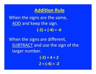 AddiFon	
  Rule	
  
When	
  the	
  signs	
  are	
  the	
  same,	
  	
  	
  	
  	
  	
  	
  	
  	
  	
  	
  	
  	
  	
  	
  	
  	
  	
  	
  
 ADD	
  and	
  keep	
  the	
  sign.	
  
                                          (-­‐2)	
  +	
  (-­‐4)	
  =	
  -­‐6	
  
                                                             	
  


When	
  the	
  signs	
  are	
  diﬀerent,	
  	
  	
  	
  	
  	
  	
  	
  
 SUBTRACT	
  and	
  use	
  the	
  sign	
  of	
  the	
  
 larger	
  number.	
  
                                             (-­‐2)	
  +	
  4	
  =	
  2  	
  
                                             2	
  +	
  (-­‐4)	
  =	
  -­‐2  	
  
 