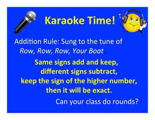 Karaoke	
  Time!
                                    	
  
Addi/on	
  Rule:	
  Sung	
  to	
  the	
  tune	
  of	
  	
  	
  	
  	
  	
  	
  
 Row,	
  Row,	
  Row,	
  Your	
  Boat.	
  
     Same	
  signs	
  add	
  and	
  keep,            	
  
          diﬀerent	
  signs	
  subtract,            	
  
 keep	
  the	
  sign	
  of	
  the	
  higher	
  number,                          	
  
            then	
  it	
  will	
  be	
  exact. 	
  
                  Can	
  your	
  class	
  do	
  rounds?                            	
  
 