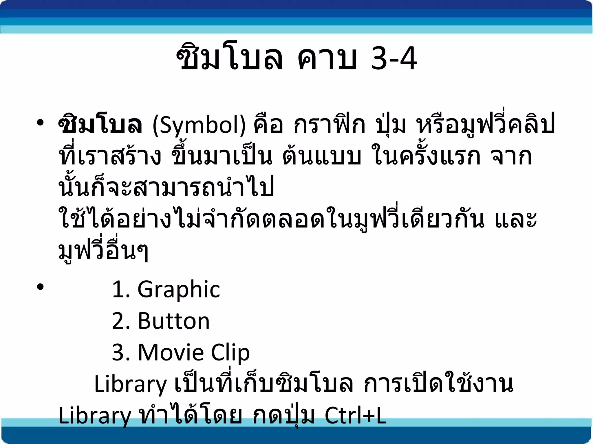 ซิมโบล คาบ  3-4 ซิมโบล   ( Symbol)  คือ กราฟิก ปุ่ม หรือมูฟวี่คลิปที่เราสร้าง ขึ้นมาเป็น ต้นแบบ ในครั้งแรก จากนั้นก็จะสามารถนำไป ใช้ได้อย่างไม่จำกัดตลอดในมูฟวี่เดียวกัน และมูฟวี่อื่นๆ           1. Graphic           2. Button          3. Movie Clip       Library  เป็นที่เก็บซิมโบล การเปิดใช้งาน  Library  ทำได้โดย   กดปุ่ม  Ctrl+L  