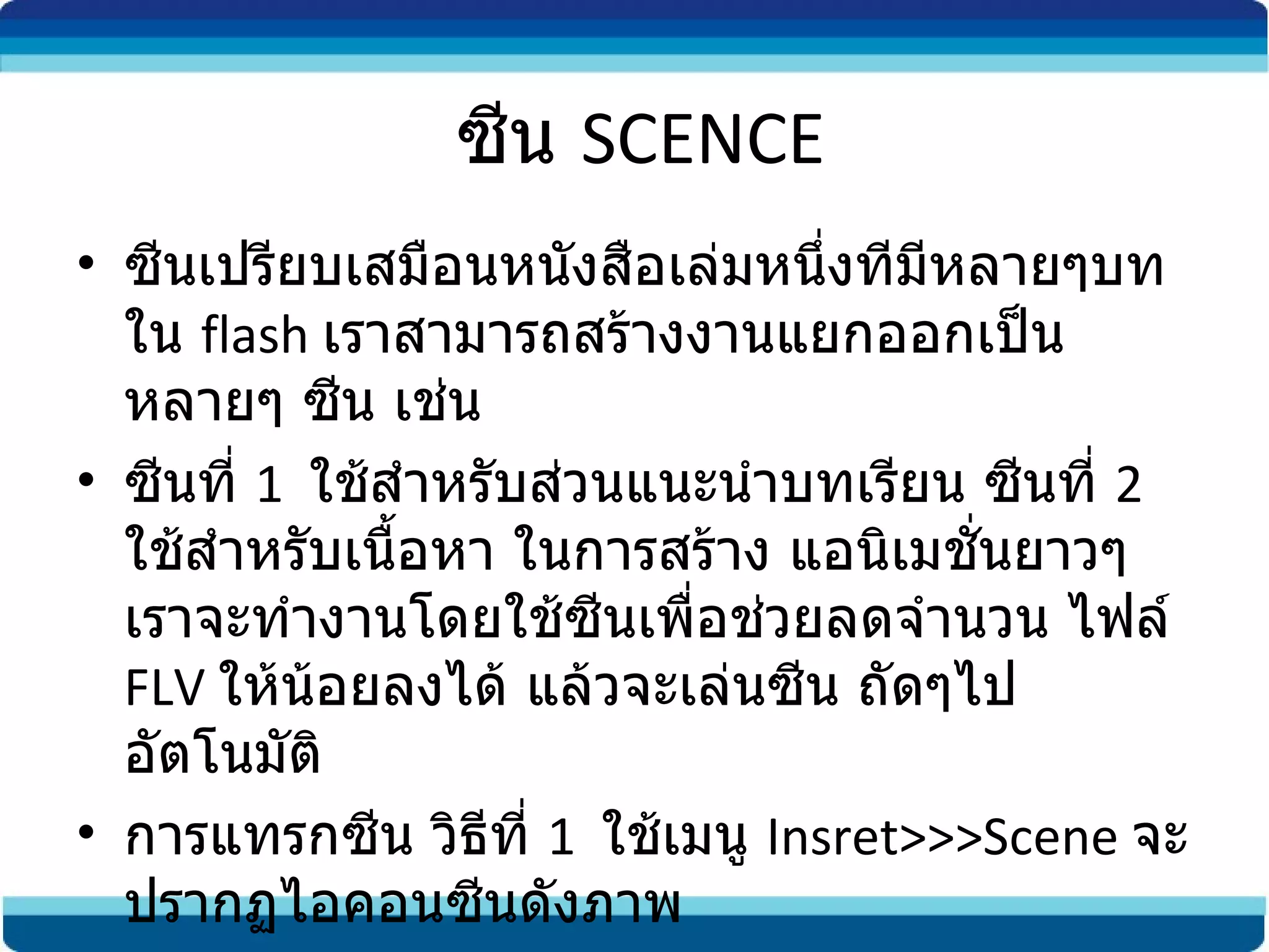 ซีน  SCENCE ซีนเปรียบเสมือนหนังสือเล่มหนึ่งทีมีหลายๆบท ใน  flash  เราสามารถสร้างงานแยกออกเป็นหลายๆ ซีน เช่น ซีนที่  1  ใช้สำหรับส่วนแนะนำบทเรียน ซีนที่  2  ใช้สำหรับเนื้อหา ในการสร้าง แอนิเมชั่นยาวๆ เราจะทำงานโดยใช้ซีนเพื่อช่วยลดจำนวน ไฟล์  FLV  ให้น้อยลงได้ แล้วจะเล่นซีน ถัดๆไปอัตโนมัติ การแทรกซีน วิธีที่  1  ใช้เมนู  Insret>>>Scene  จะปรากฏไอคอนซีนดังภาพ 