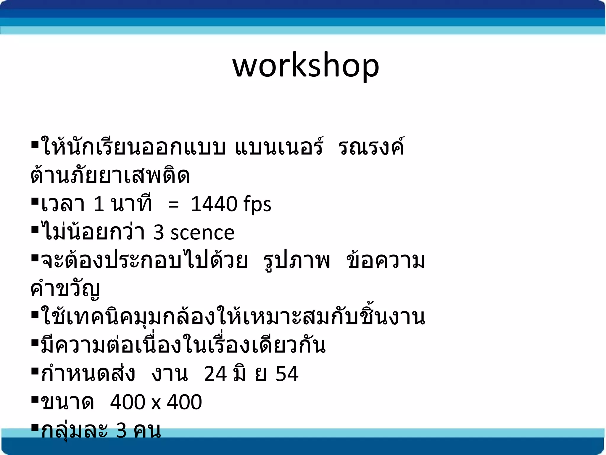 workshop ให้นักเรียนออกแบบ แบนเนอร์  รณรงค์  ต้านภัยยาเสพติด เวลา  1  นาที  =  1440 fps ไม่น้อยกว่า  3 scence จะต้องประกอบไปด้วย  รูปภาพ  ข้อความ  คำขวัญ ใช้เทคนิคมุมกล้องให้เหมาะสมกับชิ้นงาน มีความต่อเนื่องในเรื่องเดียวกัน กำหนดส่ง  งาน  24  มิ ย  54 ขนาด  400 x 400 กลุ่มละ  3  คน 