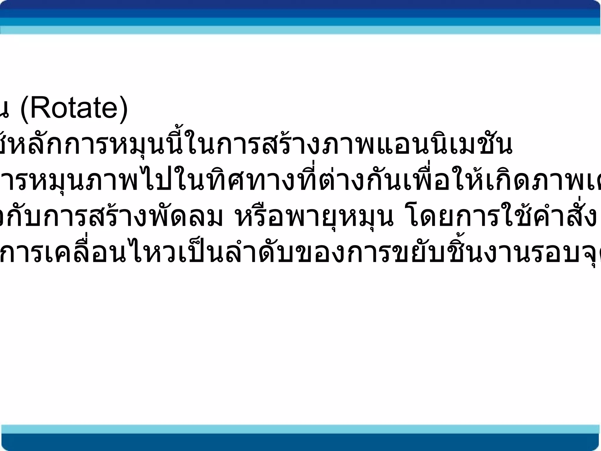 การหมุน  (Rotate) เราจะใช้หลักการหมุนนี้ในการสร้างภาพแอนนิเมชัน เพื่อทำการหมุนภาพไปในทิศทางที่ต่างกันเพื่อให้เกิดภาพเคลื่อนไหว  เช่นเดียวกับการสร้างพัดลม หรือพายุหมุน โดยการใช้คำสั่ง  Rotate เพื่อให้มีการเคลื่อนไหวเป็นลำดับของการขยับชิ้นงานรอบจุดหมุน 