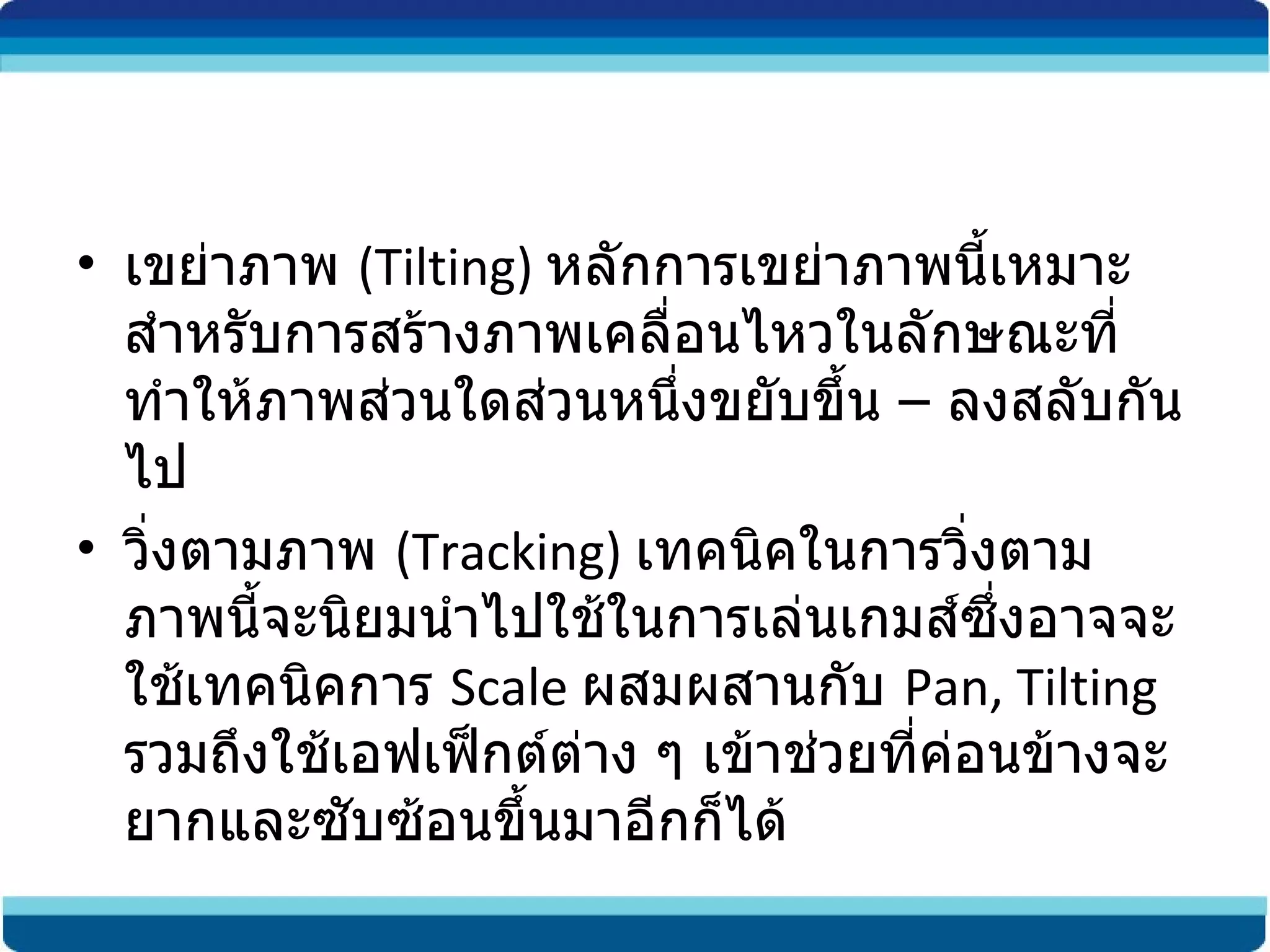 เขย่าภาพ  (Tilting)  หลักการเขย่าภาพนี้เหมาะสำหรับการสร้างภาพเคลื่อนไหวในลักษณะที่ทำให้ภาพส่วนใดส่วนหนึ่งขยับขึ้น  –  ลงสลับกันไป วิ่งตามภาพ  (Tracking)  เทคนิคในการวิ่งตามภาพนี้จะนิยมนำไปใช้ในการเล่นเกมส์ซึ่งอาจจะใช้เทคนิคการ  Scale  ผสมผสานกับ  Pan, Tilting  รวมถึงใช้เอฟเฟ็กต์ต่าง ๆ เข้าช่วยที่ค่อนข้างจะยากและซับซ้อนขึ้นมาอีกก็ได้ 