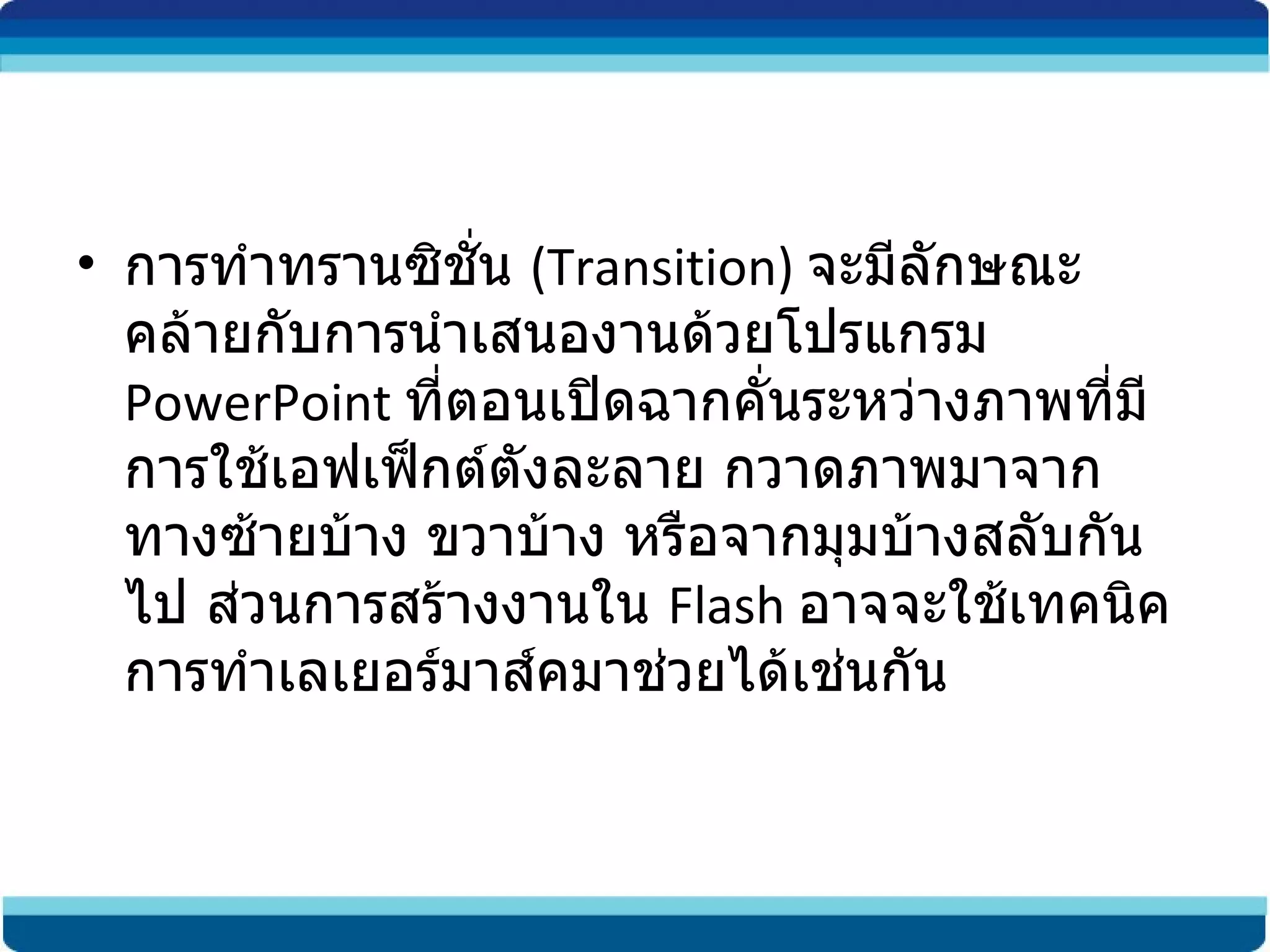 การทำทรานซิชั่น  (Transition)  จะมีลักษณะคล้ายกับการนำเสนองานด้วยโปรแกรม  PowerPoint  ที่ตอนเปิดฉากคั่นระหว่างภาพที่มีการใช้เอฟเฟ็กต์ตังละลาย กวาดภาพมาจากทางซ้ายบ้าง ขวาบ้าง หรือจากมุมบ้างสลับกันไป ส่วนการสร้างงานใน  Flash  อาจจะใช้เทคนิคการทำเลเยอร์มาส์คมาช่วยได้เช่นกัน 