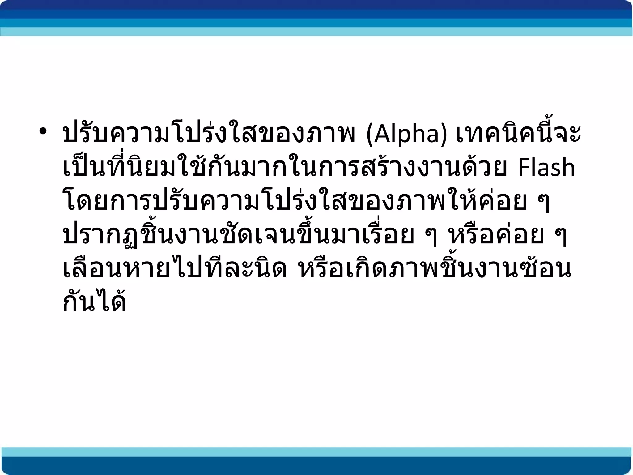 ปรับความโปร่งใสของภาพ  (Alpha)  เทคนิคนี้จะเป็นที่นิยมใช้กันมากในการสร้างงานด้วย  Flash  โดยการปรับความโปร่งใสของภาพให้ค่อย ๆ ปรากฏชิ้นงานชัดเจนขึ้นมาเรื่อย ๆ หรือค่อย ๆ เลือนหายไปทีละนิด หรือเกิดภาพชิ้นงานซ้อนกันได้ 