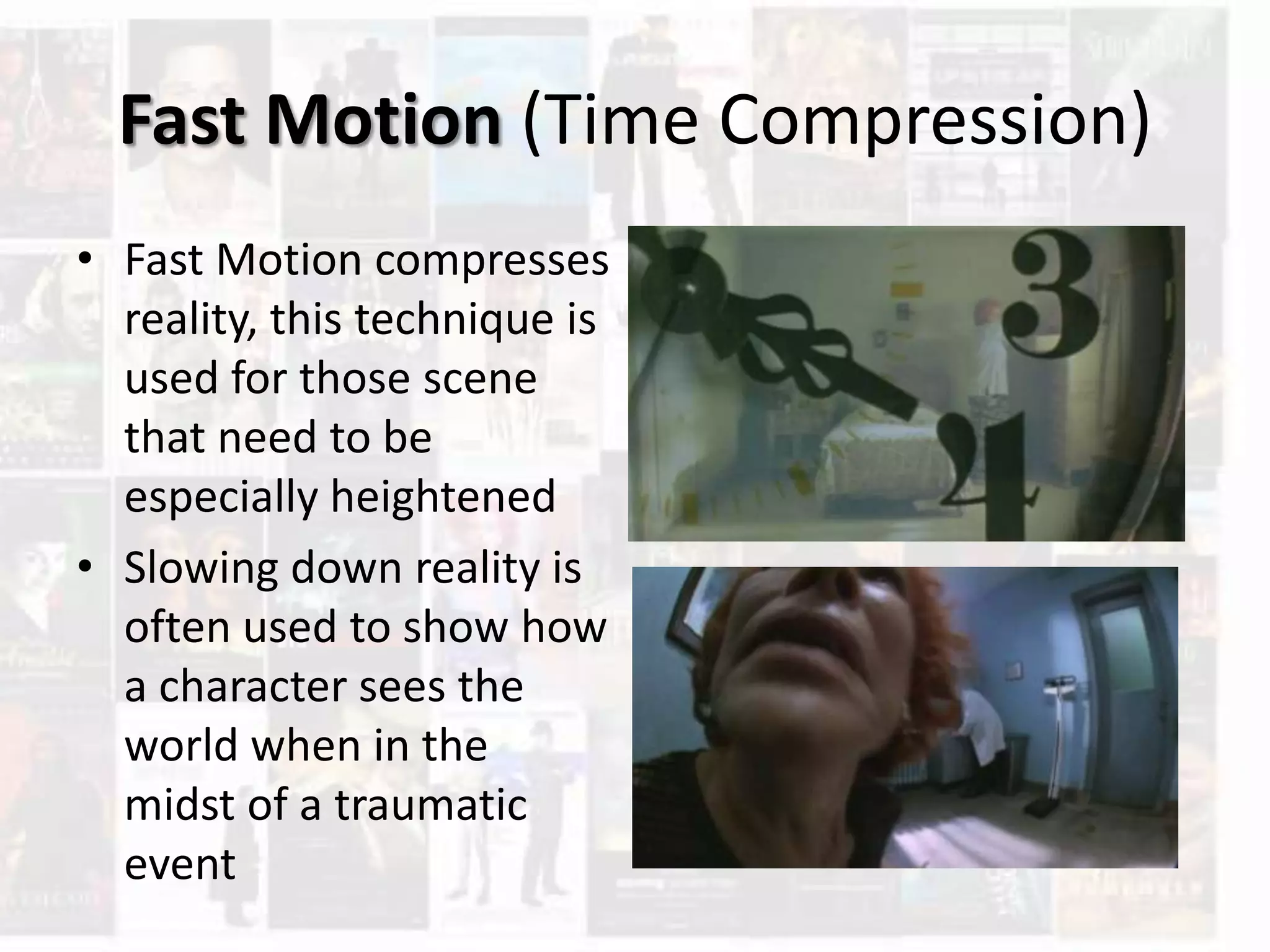 Fast Motion (Time Compression)
• Fast Motion compresses
reality, this technique is
used for those scene
that need to be
especially heightened
• Slowing down reality is
often used to show how
a character sees the
world when in the
midst of a traumatic
event
 