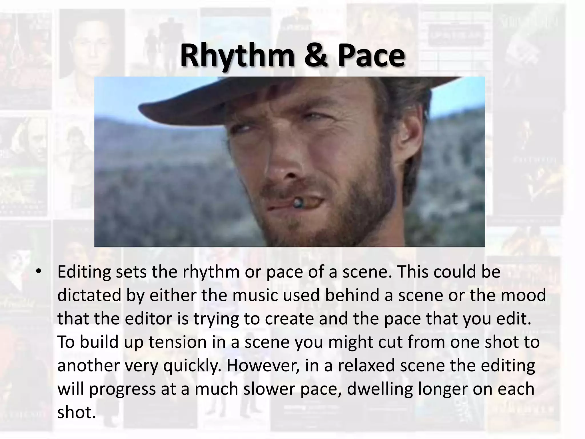 Rhythm & Pace
• Editing sets the rhythm or pace of a scene. This could be
dictated by either the music used behind a scene or the mood
that the editor is trying to create and the pace that you edit.
To build up tension in a scene you might cut from one shot to
another very quickly. However, in a relaxed scene the editing
will progress at a much slower pace, dwelling longer on each
shot.
 