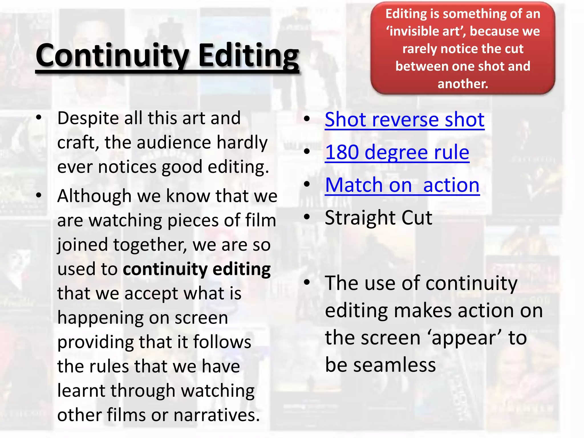 Continuity Editing
• Despite all this art and
craft, the audience hardly
ever notices good editing.
• Although we know that we
are watching pieces of film
joined together, we are so
used to continuity editing
that we accept what is
happening on screen
providing that it follows
the rules that we have
learnt through watching
other films or narratives.
• Shot reverse shot
• 180 degree rule
• Match on action
• Straight Cut
• The use of continuity
editing makes action on
the screen ‘appear’ to
be seamless
Editing is something of an
‘invisible art’, because we
rarely notice the cut
between one shot and
another.
 