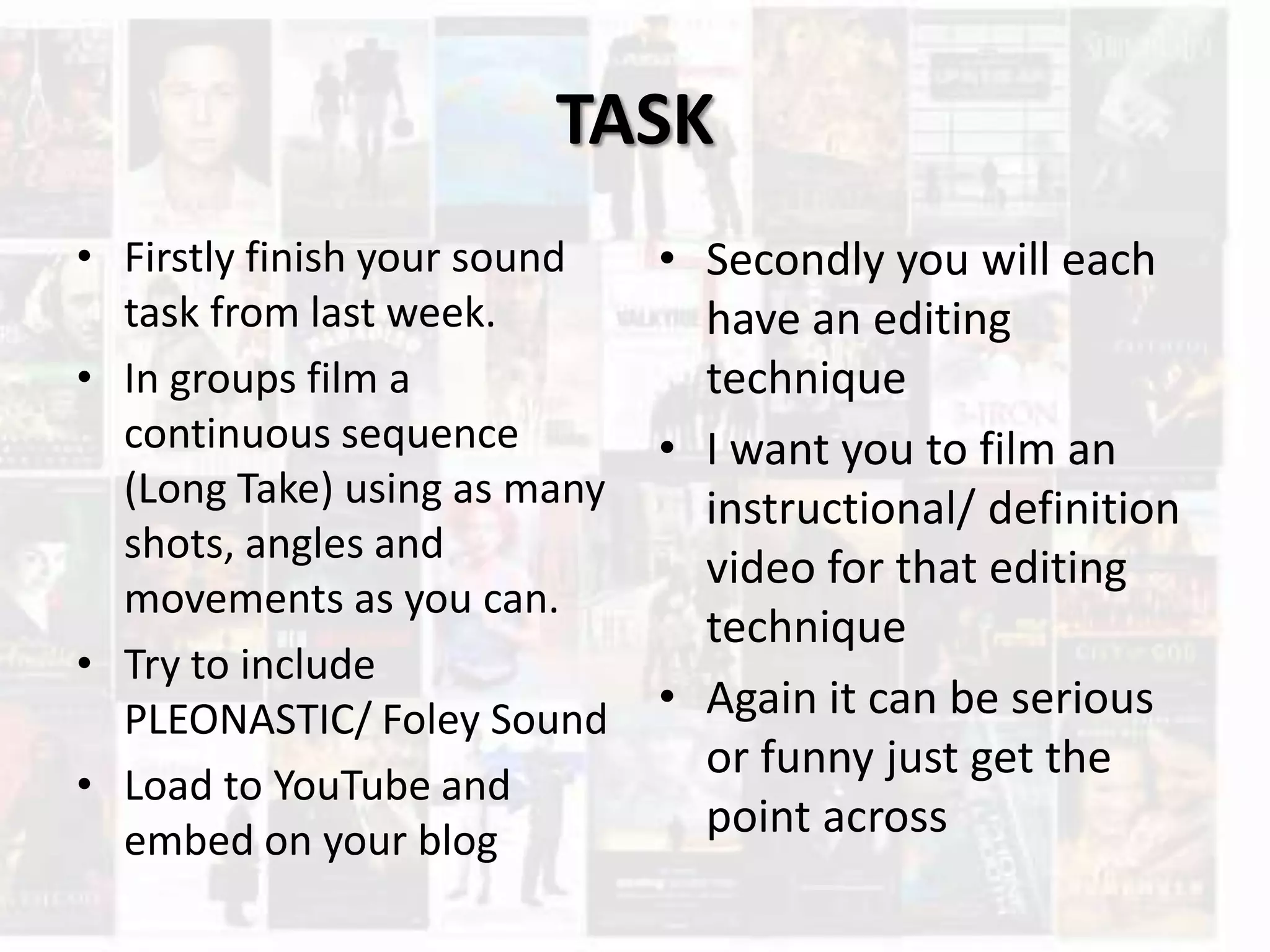 TASK
• Firstly finish your sound
task from last week.
• In groups film a
continuous sequence
(Long Take) using as many
shots, angles and
movements as you can.
• Try to include
PLEONASTIC/ Foley Sound
• Load to YouTube and
embed on your blog
• Secondly you will each
have an editing
technique
• I want you to film an
instructional/ definition
video for that editing
technique
• Again it can be serious
or funny just get the
point across
 