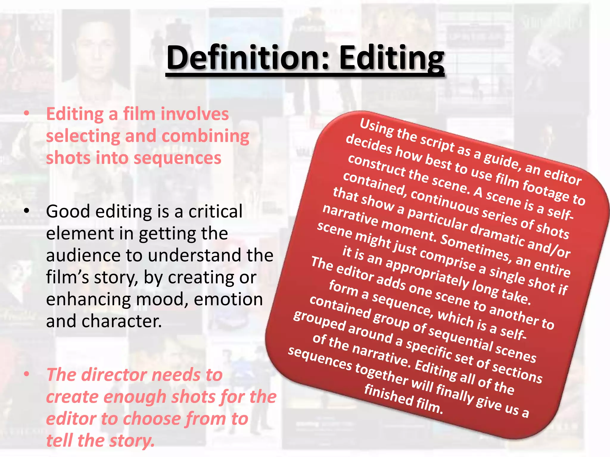 Definition: Editing
• Editing a film involves
selecting and combining
shots into sequences
• Good editing is a critical
element in getting the
audience to understand the
film’s story, by creating or
enhancing mood, emotion
and character.
• The director needs to
create enough shots for the
editor to choose from to
tell the story.
 