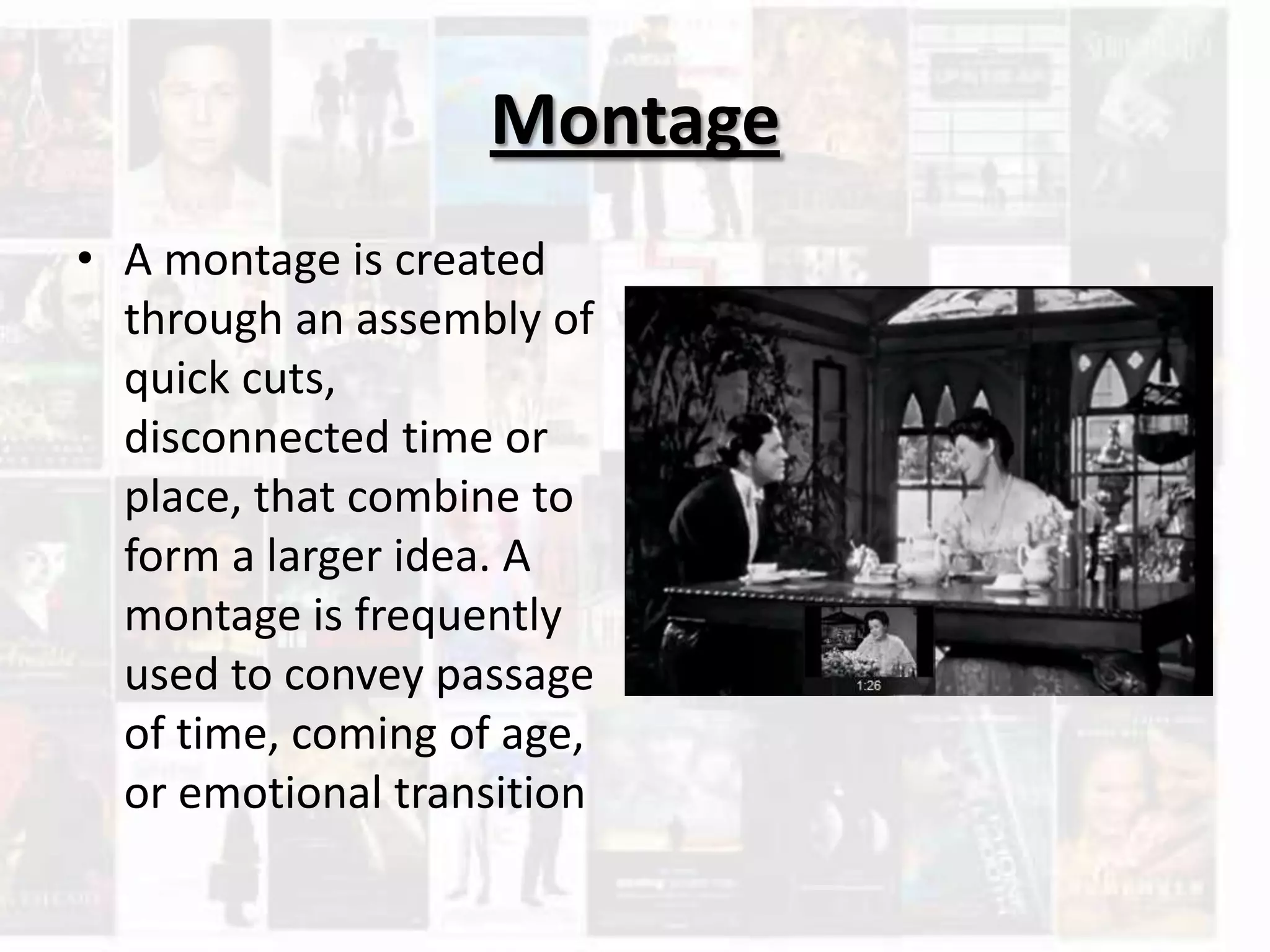 Montage
• A montage is created
through an assembly of
quick cuts,
disconnected time or
place, that combine to
form a larger idea. A
montage is frequently
used to convey passage
of time, coming of age,
or emotional transition
 
