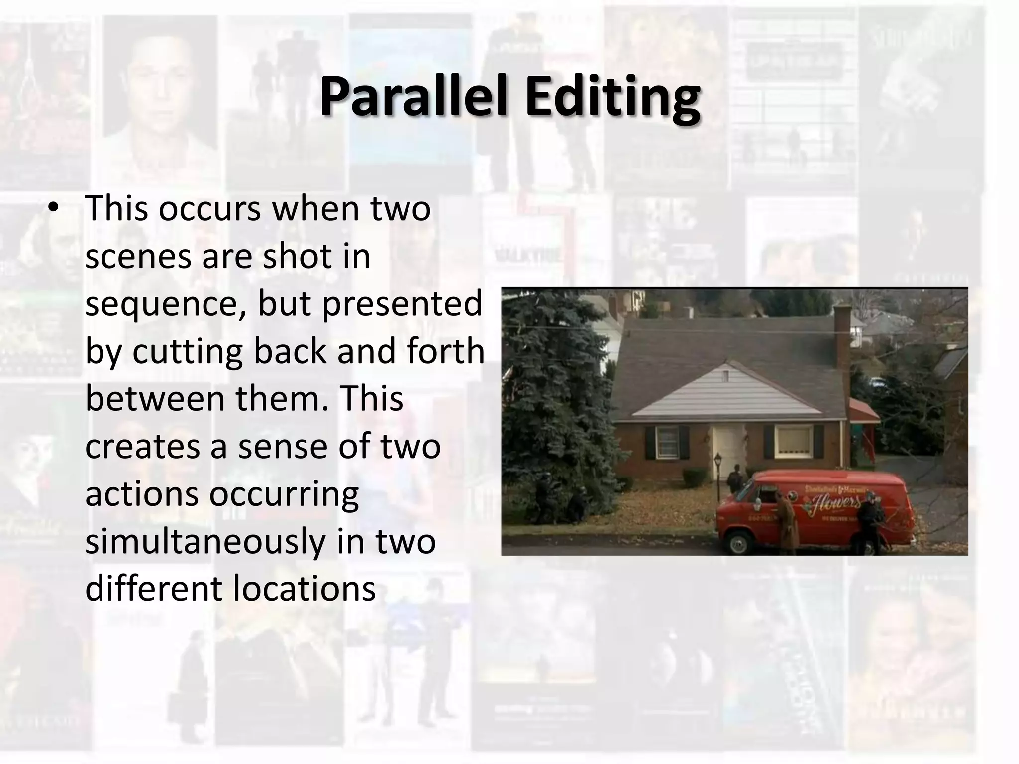 Parallel Editing
• This occurs when two
scenes are shot in
sequence, but presented
by cutting back and forth
between them. This
creates a sense of two
actions occurring
simultaneously in two
different locations
 