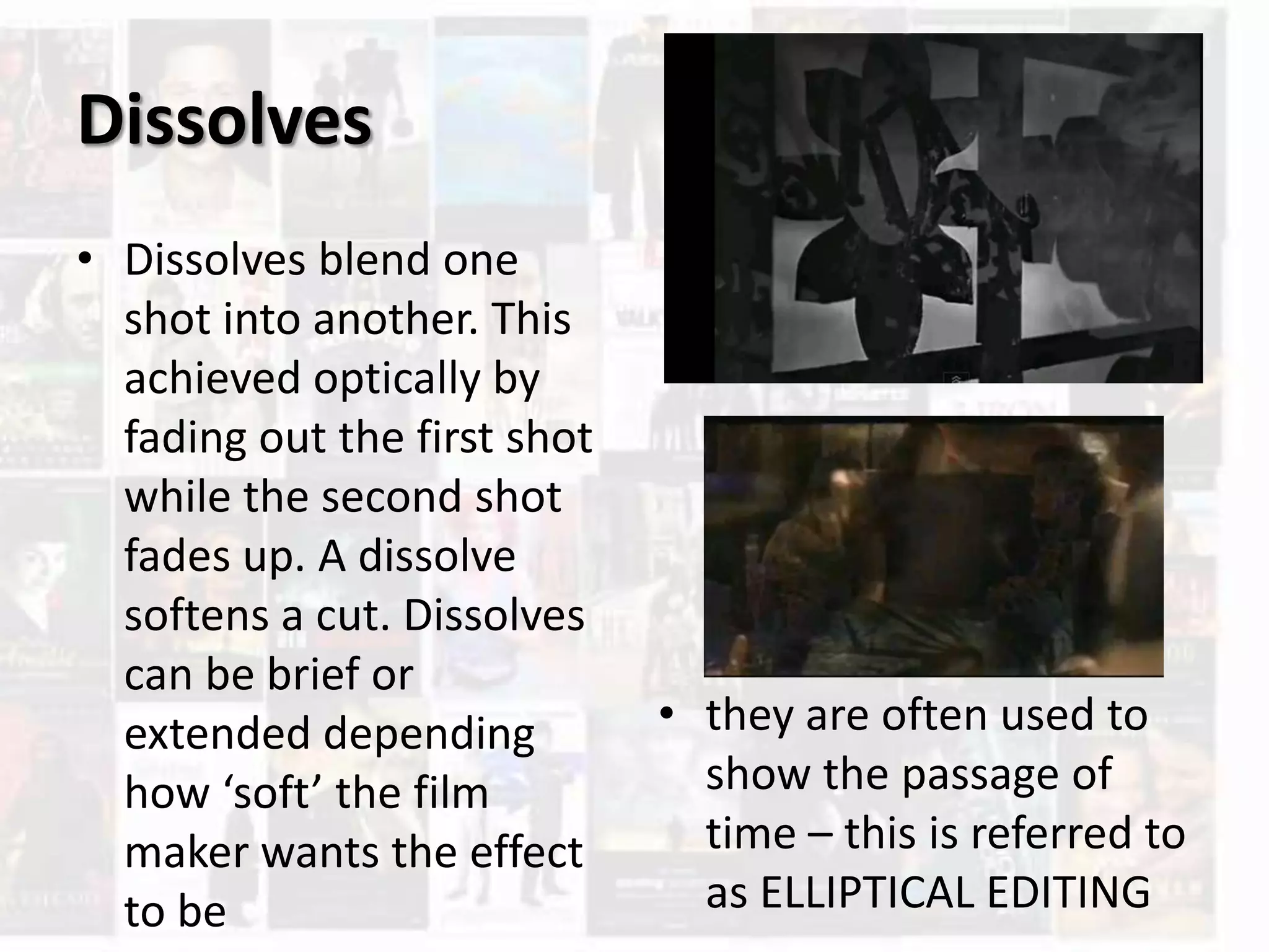 Dissolves
• Dissolves blend one
shot into another. This
achieved optically by
fading out the first shot
while the second shot
fades up. A dissolve
softens a cut. Dissolves
can be brief or
extended depending
how ‘soft’ the film
maker wants the effect
to be
• they are often used to
show the passage of
time – this is referred to
as ELLIPTICAL EDITING
 