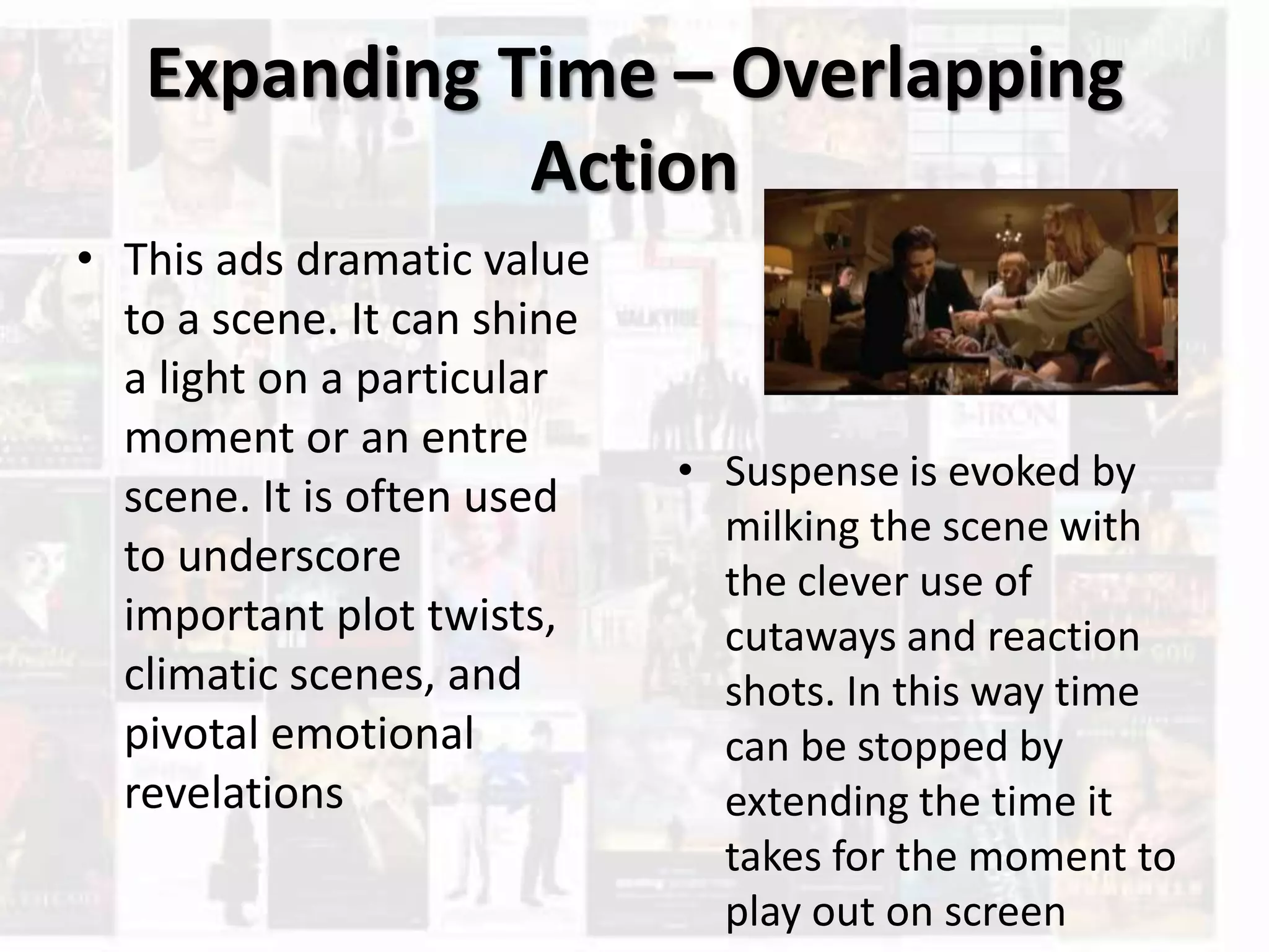 Expanding Time – Overlapping
Action
• This ads dramatic value
to a scene. It can shine
a light on a particular
moment or an entre
scene. It is often used
to underscore
important plot twists,
climatic scenes, and
pivotal emotional
revelations
• Suspense is evoked by
milking the scene with
the clever use of
cutaways and reaction
shots. In this way time
can be stopped by
extending the time it
takes for the moment to
play out on screen
 