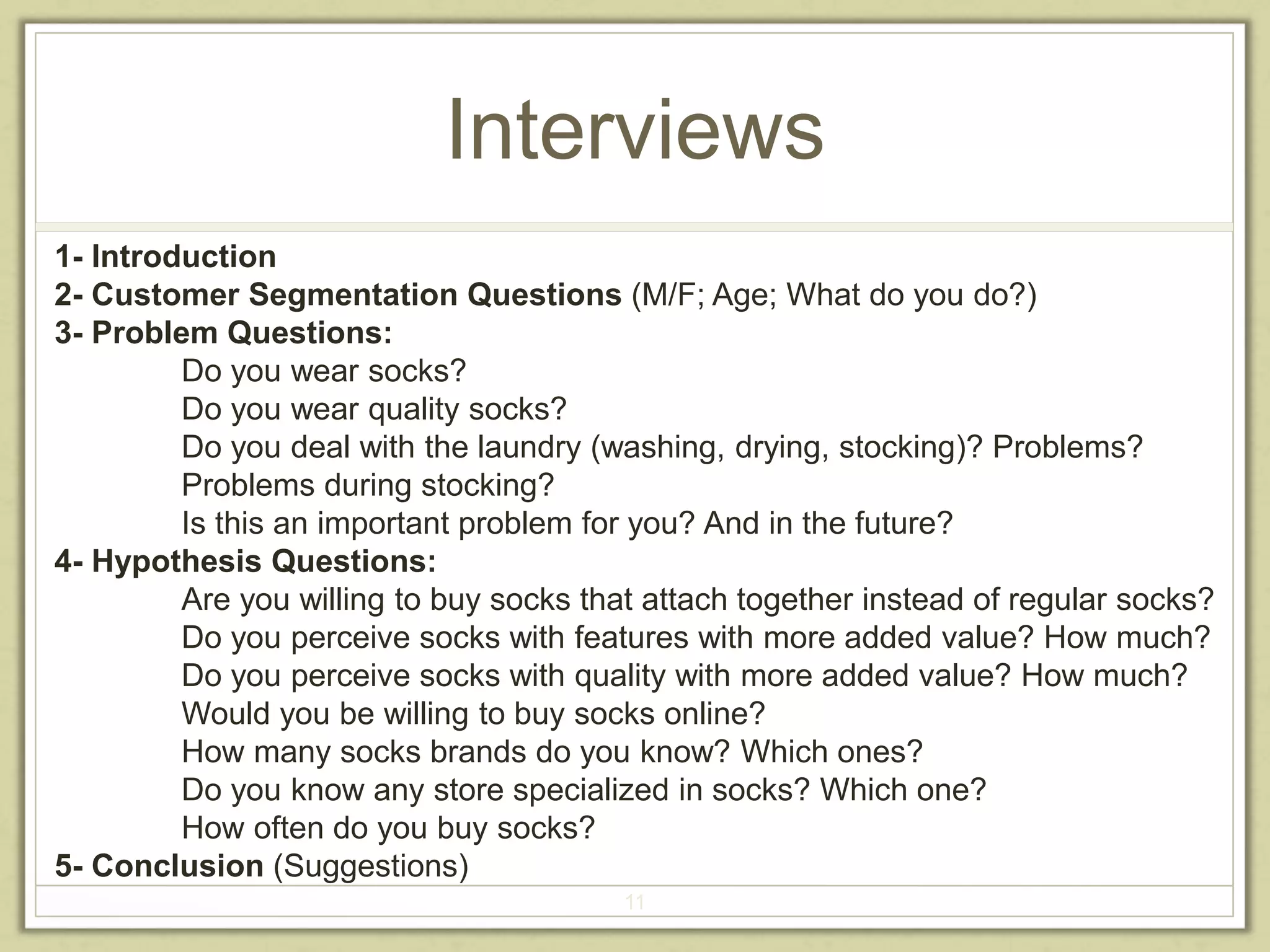 Interviews 
1- Introduction 
2- Customer Segmentation Questions (M/F; Age; What do you do?) 
3- Problem Questions: 
Do you wear socks? 
Do you wear quality socks? 
Do you deal with the laundry (washing, drying, stocking)? Problems? 
Problems during stocking? 
Is this an important problem for you? And in the future? 
11 
4- Hypothesis Questions: 
Are you willing to buy socks that attach together instead of regular socks? 
Do you perceive socks with features with more added value? How much? 
Do you perceive socks with quality with more added value? How much? 
Would you be willing to buy socks online? 
How many socks brands do you know? Which ones? 
Do you know any store specialized in socks? Which one? 
How often do you buy socks? 
5- Conclusion (Suggestions) 
 