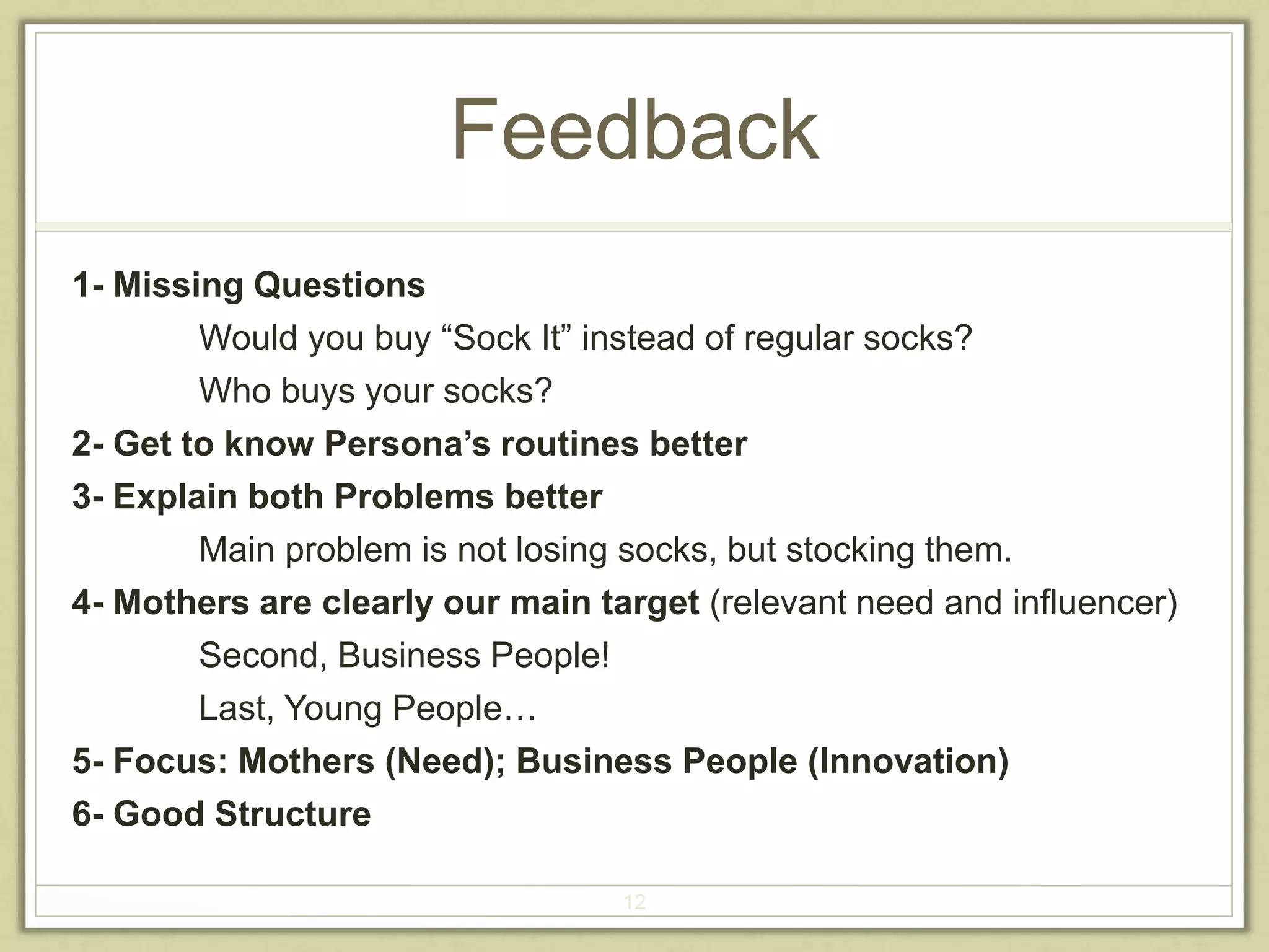 Feedback 
12 
1- Missing Questions 
Would you buy “Sock It” instead of regular socks? 
Who buys your socks? 
2- Get to know Persona’s routines better 
3- Explain both Problems better 
Main problem is not losing socks, but stocking them. 
4- Mothers are clearly our main target (relevant need and influencer) 
Second, Business People! 
Last, Young People… 
5- Focus: Mothers (Need); Business People (Innovation) 
6- Good Structure 
