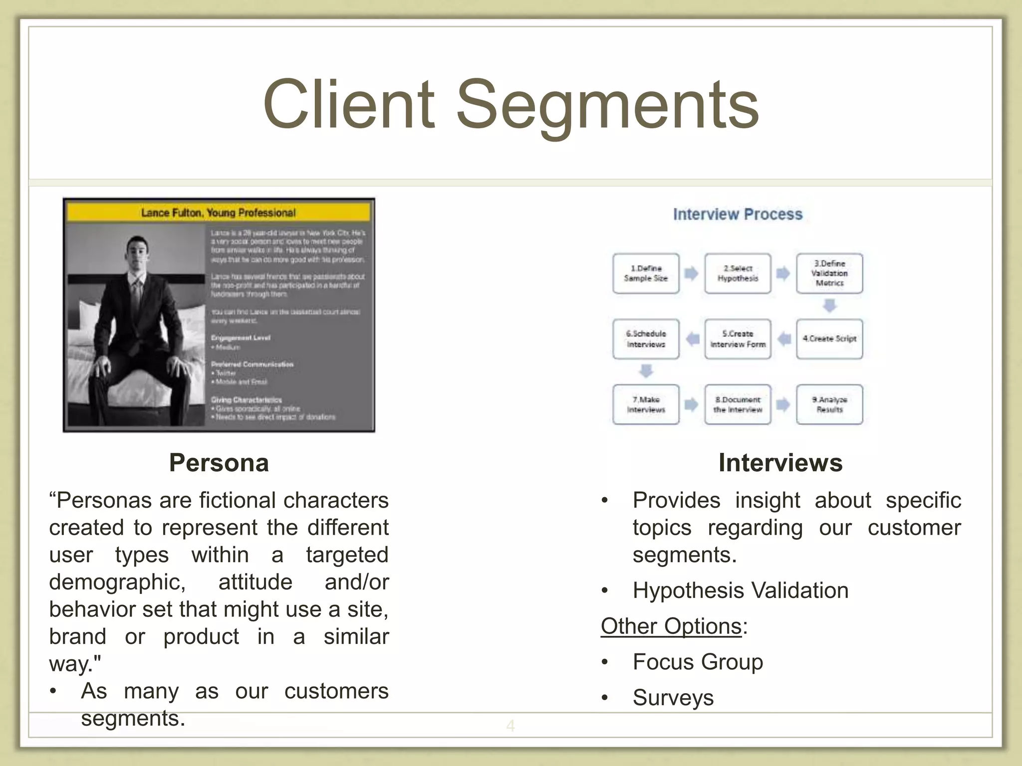 Client Segments 
4 
Persona 
“Personas are fictional characters 
created to represent the different 
user types within a targeted 
demographic, attitude and/or 
behavior set that might use a site, 
brand or product in a similar 
way." 
• As many as our customers 
segments. 
Interviews 
• Provides insight about specific 
topics regarding our customer 
segments. 
• Hypothesis Validation 
Other Options: 
• Focus Group 
• Surveys 
 