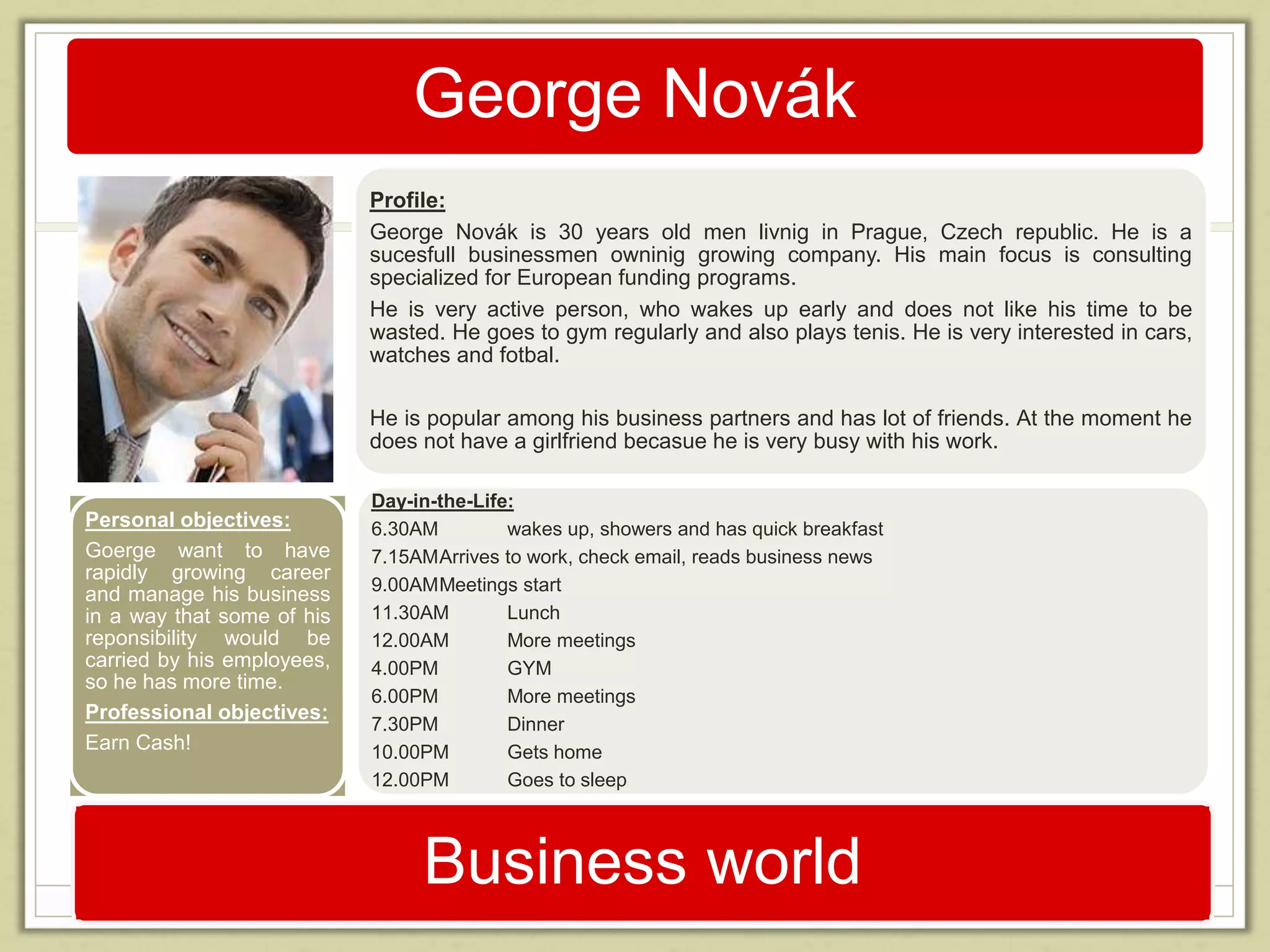 George Novák 
Profile: 
George Novák is 30 years old men livnig in Prague, Czech republic. He is a 
sucesfull businessmen owninig growing company. His main focus is consulting 
specialized for European funding programs. 
He is very active person, who wakes up early and does not like his time to be 
wasted. He goes to gym regularly and also plays tenis. He is very interested in cars, 
watches and fotbal. 
He is popular among his business partners and has lot of friends. At the moment he 
does not have a girlfriend becasue he is very busy with his work. 
Day-in-the-Life: 
6.30AM wakes up, showers and has quick breakfast 
7.15AMArrives to work, check email, reads business news 
9.00AMMeetings start 
11.30AM Lunch 
12.00AM More meetings 
4.00PM GYM 
6.00PM More meetings 
7.30PM Dinner 
10.00PM Gets home 
12.00PM Goes to sleep 
Business world 
Personal objectives: 
Goerge want to have 
rapidly growing career 
and manage his business 
in a way that some of his 
reponsibility would be 
carried by his employees, 
so he has more time. 
Professional objectives: 
Earn Cash! 
 