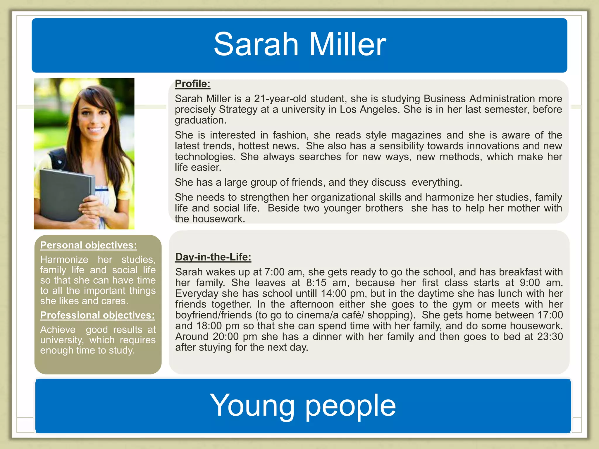 Sarah Miller 
Profile: 
Sarah Miller is a 21-year-old student, she is studying Business Administration more 
precisely Strategy at a university in Los Angeles. She is in her last semester, before 
graduation. 
She is interested in fashion, she reads style magazines and she is aware of the 
latest trends, hottest news. She also has a sensibility towards innovations and new 
technologies. She always searches for new ways, new methods, which make her 
life easier. 
She has a large group of friends, and they discuss everything. 
She needs to strengthen her organizational skills and harmonize her studies, family 
life and social life. Beside two younger brothers she has to help her mother with 
the housework. 
Day-in-the-Life: 
Sarah wakes up at 7:00 am, she gets ready to go the school, and has breakfast with 
her family. She leaves at 8:15 am, because her first class starts at 9:00 am. 
Everyday she has school untill 14:00 pm, but in the daytime she has lunch with her 
friends together. In the afternoon either she goes to the gym or meets with her 
boyfriend/friends (to go to cinema/a café/ shopping). She gets home between 17:00 
and 18:00 pm so that she can spend time with her family, and do some housework. 
Around 20:00 pm she has a dinner with her family and then goes to bed at 23:30 
after stuying for the next day. 
Young people 
Personal objectives: 
Harmonize her studies, 
family life and social life 
so that she can have time 
to all the important things 
she likes and cares. 
Professional objectives: 
Achieve good results at 
university, which requires 
enough time to study. 
 