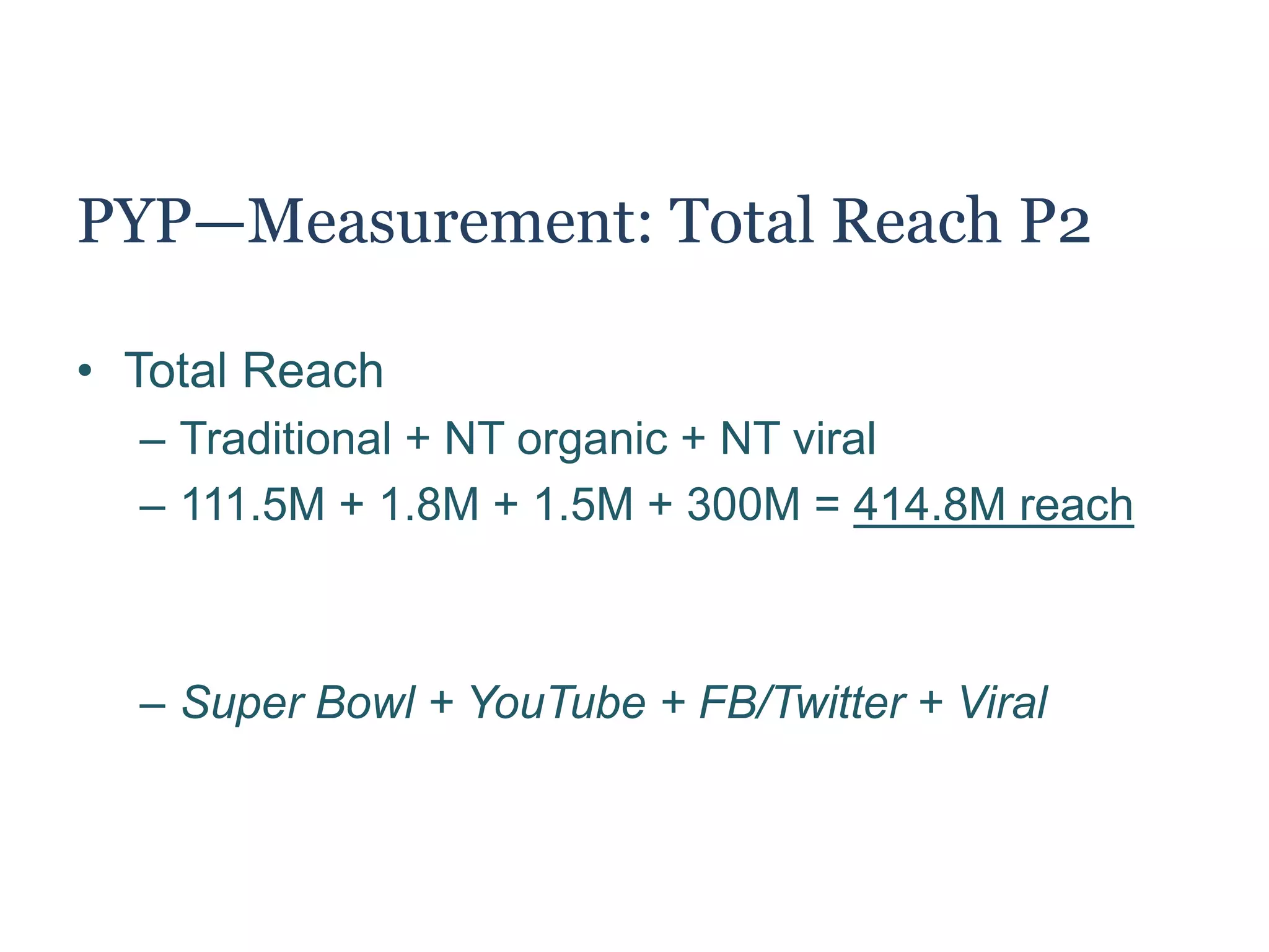 PYP—Measurement: Total Reach P1
• Total Reach = Traditional + Non-traditional
– Traditional = 111.5M
– Non-traditional = organic + amplified reach
– Non-traditional = 1.8M + 1.5M + amplified reach
• How to calculate amplified reach (aka virality)?
– 1.5M participants via Facebook and Twitter
– Average: 200 Facebook friends / Twitter followers
– Calculation: 1.5M x 200 = 300M amplified reach
 