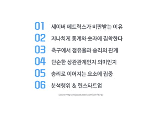 01 세이버 메트릭스가 비판받는 이유
02 지나치게 통계와 숫자에 집착한다

03 축구에서 점유율과 승리의 관계

04 단순한 상관관계인지 의미인지

05 승리로 이어지는 요소에 집중

06 분석행위 & 린스타트업
<source=http://keyassist.tistory.com/209 재구성>
 