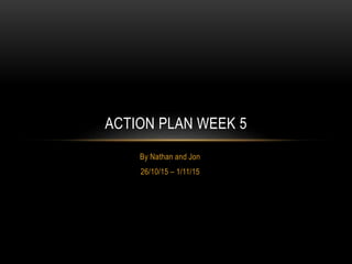 By Nathan and Jon
26/10/15 – 1/11/15
ACTION PLAN WEEK 5
 