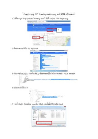 Google map API drawing on the map and KML. (Marker)
1. ไปที่ Google Maps APIs หลังจาก Log in แล้ว ไปที่ Samples เลือก Simple map
2. คัดลอก Code ที่ช่อง Try it yourself
3. นามาวางใน Editplus จากนั้นใส่Key ที่เคยคัดลอกไว้ลงไปในแทนคาว่า YOUR API KEY
4. เปลี่ยนพิกัดที่ต้องการ
5. จากนั้นบันทึก โดยเปลี่ยน type เป็น HTML และตั้งชื่อให้ตามด้วย .html
1
2
 
